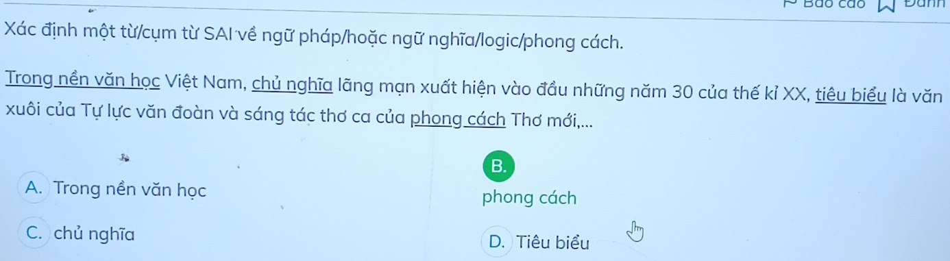 Bão cão Damn
Xác định một từ/cụm từ SAI về ngữ pháp/hoặc ngữ nghĩa/logic/phong cách.
Trong nền văn học Việt Nam, chủ nghĩa lãng mạn xuất hiện vào đầu những năm 30 của thế kỉ XX, tiêu biểu là văn
xuôi của Tự lực văn đoàn và sáng tác thơ ca của phong cách Thơ mới,...
B.
A. Trong nền văn học
phong cách
C. chủ nghĩa
D. Tiêu biểu