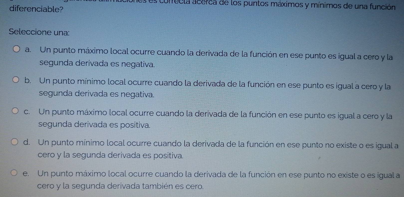 as correcla acerca de los puntos máximos y mínimos de una función
diferenciable?
Seleccione una:
a. Un punto máximo local ocurre cuando la derivada de la función en ese punto es igual a cero y la
segunda derivada es negativa.
b. Un punto mínimo local ocurre cuando la derivada de la función en ese punto es igual a cero y la
segunda derivada es negativa.
c. Un punto máximo local ocurre cuando la derivada de la función en ese punto es igual a cero y la
segunda derivada es positiva.
d. Un punto mínimo local ocurre cuando la derivada de la función en ese punto no existe o es igual a
cero y la segunda derivada es positiva.
e. Un punto máximo local ocurre cuando la derivada de la función en ese punto no existe o es igual a
cero y la segunda derivada también es cero.