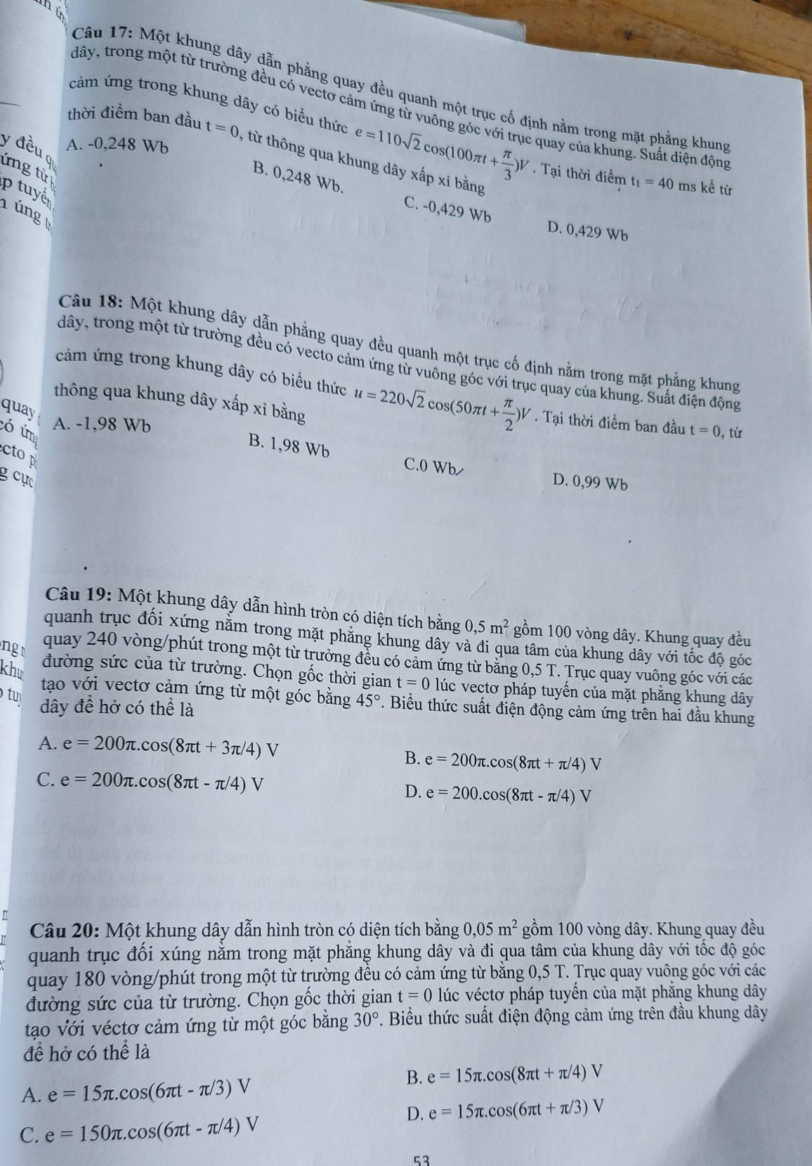 nú
_
Câu 17: Một khung dây dẫn phẳng quay đều quanh một trục cố định nằm trong mặt phẳng khung
dây, trong một từ trường đều có vectơ cảm ứng từ vuông góc với trục quay của khung. Suất diện động
cảm ứng trong khung dây có biểu thức e=110sqrt(2)cos (100π t+ π /3 )V. Tại thời điểm t_1=40 ms kể từ
y đều A. -0,248 Wb
thời điểm ban đầu t=0 , từ thông qua khung dây xấp xi bằng
ứng từ
p  tuyể
B. 0,248 Wb. C. -0,429 Wb
úng
D. 0,429 Wb
Câu 18: Một khung dây dẫn phẳng quay đều quanh một trục cố định nằm trong mặt phẳng khung
dây, trong một từ trường đều có vecto cảm ứng từ vuông góc với trục quay của khung. Suất điện động
cảm ứng trong khung dây có biểu thức u=220sqrt(2)cos (50π t+ π /2 )V. Tại thời điểm ban đầu
thông qua khung dây xấp xỉ bằng
quay
A. -1,98 Wb
ó úm t=0, từ
B. 1,98 Wb
ctop
C.0 Wb D. 0,99 Wb
g  cực
Câu 19: Một khung dây dẫn hình tròn có diện tích bằng 0,5m^2 gồm 100 vòng dây. Khung quay đều
quanh trục đối xứng nằm trong mặt phăng khung dây và đi qua tâm của khung dây với tốc độ góc
ng quay 240 vòng/phút trong một từ trưởng đều có cảm ứng từ băng 0,5 T. Trục quay vuông góc với các
khư đường sức của từ trường. Chọn gốc thời gian t=0 lúc vectơ pháp tuyến của mặt phẳng khung dây
tu
tạo với vectơ cảm ứng từ một góc bằng 45°. Biểu thức suất điện động cảm ứng trên hai đầu khung
dây để hở có thể là
A. e=200π .cos (8π t+3π /4)V
B. e=200π .cos (8π t+π /4)V
C. e=200π .cos (8π t-π /4)V
D. e=200.cos (8π t-π /4)V
Câu 20: Một khung dây dẫn hình tròn có diện tích bằng 0,05m^2 gồm 100 vòng dây. Khung quay đều
quanh trục đối xúng nằm trong mặt phẳng khung dây và đi qua tâm của khung dây với tốc độ góc
quay 180 vòng/phút trong một từ trường đều có cảm ứng từ bằng 0,5 T. Trục quay vuông góc với các
đường sức của từ trường. Chọn gốc thời gian t=0 lúc véctơ pháp tuyến của mặt phẳng khung dây
tạo với véctơ cảm ứng từ một góc bằng 30°. Biểu thức suất điện động cảm ứng trên đầu khung dây
để hở có thể là
B. e=15π .cos (8π t+π /4)V
A. e=15π .cos (6π t-π /3)V
D. e=15π .cos (6π t+π /3)V
C. e=150π .cos (6π t-π /4)V
53