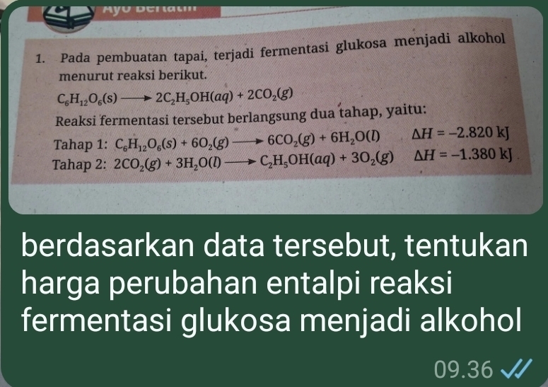 Ayo Beratm 
1. Pada pembuatan tapai, terjadi fermentasi glukosa menjadi alkohol 
menurut reaksi berikut.
C_6H_12O_6(s)to 2C_2H_5OH(aq)+2CO_2(g)
Reaksi fermentasi tersebut berlangsung dua tahap, yaitu: 
Tahap 1: C_6H_12O_6(s)+6O_2(g)to 6CO_2(g)+6H_2O(l) △ H=-2.820kJ
Tahap 2: 2CO_2(g)+3H_2O(l)to C_2H_5OH(aq)+3O_2(g) △ H=-1.380kJ. 
berdasarkan data tersebut, tentukan 
harga perubahan entalpi reaksi 
fermentasi glukosa menjadi alkohol 
09.36