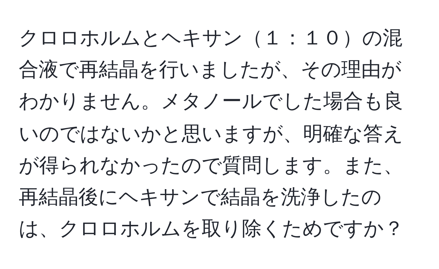 クロロホルムとヘキサン１：１０の混合液で再結晶を行いましたが、その理由がわかりません。メタノールでした場合も良いのではないかと思いますが、明確な答えが得られなかったので質問します。また、再結晶後にヘキサンで結晶を洗浄したのは、クロロホルムを取り除くためですか？