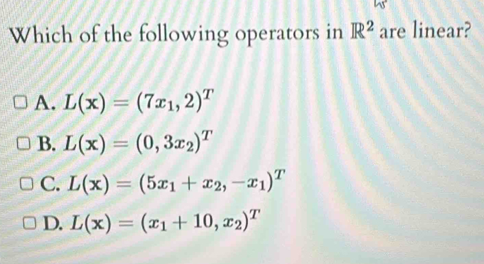 Which of the following operators in R^2 are linear?
A. L(x)=(7x_1,2)^T
B. L(x)=(0,3x_2)^T
C. L(x)=(5x_1+x_2,-x_1)^T
D. L(x)=(x_1+10,x_2)^T