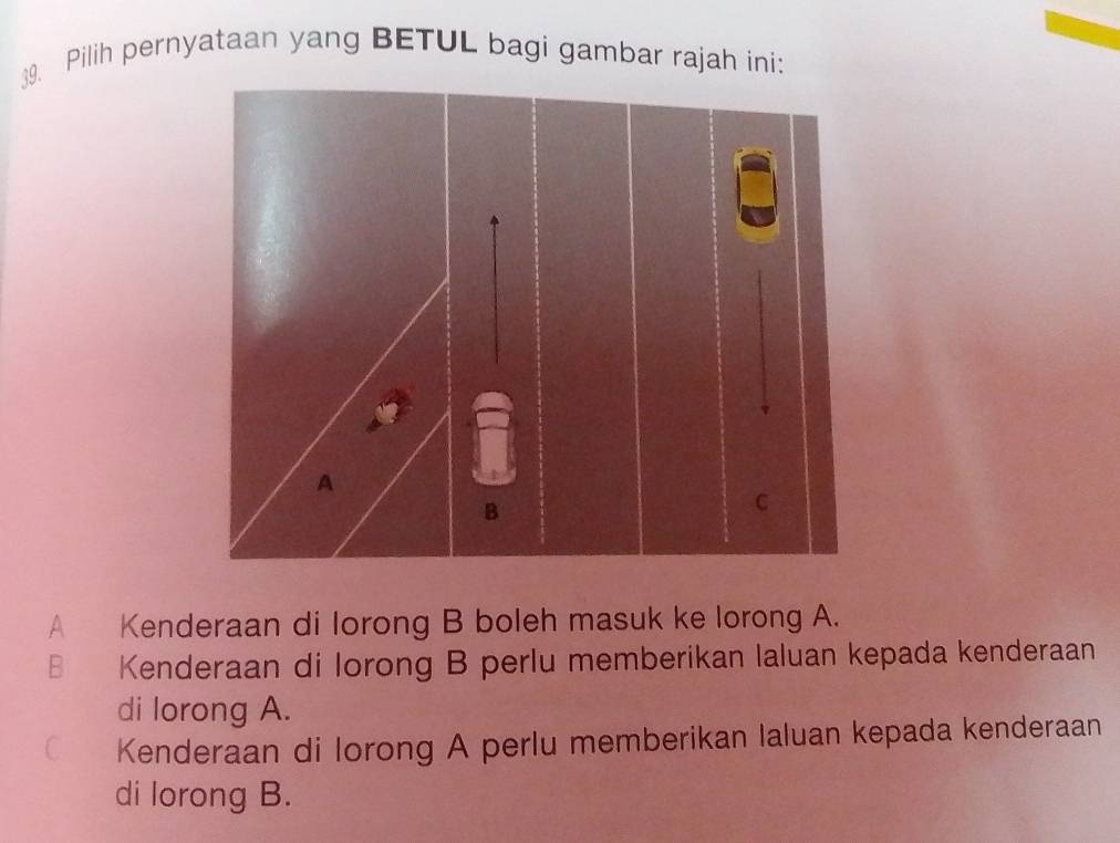 Pilih pernyataan yang BETUL bagi gambar rajah ini:
A Kenderaan di lorong B boleh masuk ke lorong A.
B Kenderaan di lorong B perlu memberikan laluan kepada kenderaan
di lorong A.
C Kenderaan di lorong A perlu memberikan Ialuan kepada kenderaan
di lorong B.