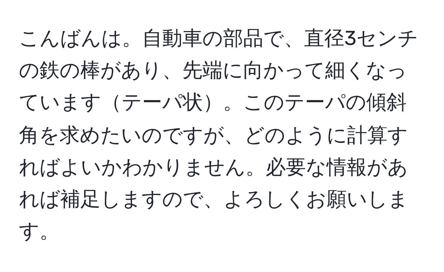 こんばんは。自動車の部品で、直径3センチの鉄の棒があり、先端に向かって細くなっていますテーパ状。このテーパの傾斜角を求めたいのですが、どのように計算すればよいかわかりません。必要な情報があれば補足しますので、よろしくお願いします。