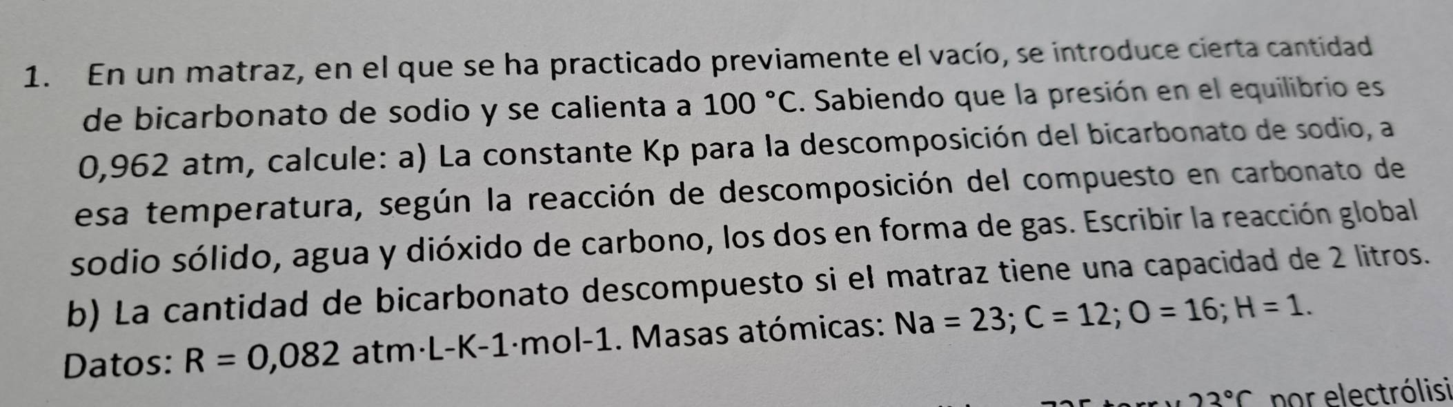 En un matraz, en el que se ha practicado previamente el vacío, se introduce cierta cantidad 
de bicarbonato de sodio y se calienta a 100°C. Sabiendo que la presión en el equilibrio es
0,962 atm, calcule: a) La constante Kp para la descomposición del bicarbonato de sodio, a 
esa temperatura, según la reacción de descomposición del compuesto en carbonato de 
sodio sólido, agua y dióxido de carbono, los dos en forma de gas. Escribir la reacción global 
b) La cantidad de bicarbonato descompuesto si el matraz tiene una capacidad de 2 litros. 
Datos: R=0,082 atm · L-K-1 -mol-1. Masas atómicas: Na=23; C=12; O=16; H=1.
23°C por electrólisi