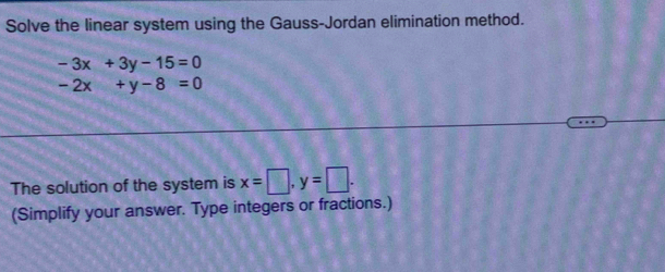 Solve the linear system using the Gauss-Jordan elimination method.
-3x+3y-15=0
-2x+y-8=0
The solution of the system is x=□ , y=□. 
(Simplify your answer. Type integers or fractions.)