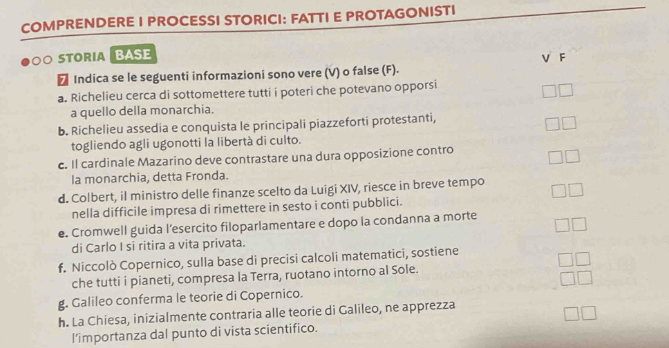 COMPRENDERE I PROCESSI STORICI: FATTI E PROTAGONISTI 
。 STORIABASE 
V F 
₹ Indica se le seguenti informazioni sono vere (V) o false (F). 
a. Richelieu cerca di sottomettere tutti i poteri che potevano opporsi 
a quello della monarchia. 
b. Richelieu assedia e conquista le principali piazzeforti protestanti, 
togliendo agli ugonotti la libertà di culto. 
c. Il cardinale Mazarino deve contrastare una dura opposizione contro 
la monarchia, detta Fronda. 
d. Colbert, il ministro delle finanze scelto da Luigi XIV, riesce in breve tempo 
nella difficile impresa di rimettere in sesto i conti pubblici. 
e. Cromwell guida l’esercito filoparlamentare e dopo la condanna a morte 
di Carlo I si ritira a vita privata. 
f. Niccolò Copernico, sulla base di precisi calcoli matematici, sostiene 
che tutti i pianeti, compresa la Terra, ruotano intorno al Sole. 
g. Galileo conferma le teorie di Copernico. 
h. La Chiesa, inizialmente contraria alle teorie di Galileo, ne apprezza 
l'importanza dal punto di vista scientifico.