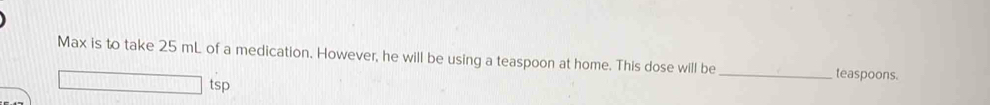 Max is to take 25 mL of a medication. However, he will be using a teaspoon at home. This dose will be _teaspoons. 
tsp