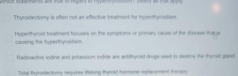 Which statements are true in regard to hyperthyroldism? Select all that apply.
Thyroidectomy is often not an effective treatment for hyperthyroidism.
Hyperthyroid treatment focuses on the symptoms or primary cause of the disease thatus
causing the hyperthyroidism.
Radioactive iodine and potassium iodide are antithyroid drugs used to destroy the thyroid gland.
Total thyroidectomy requires lifelong thyroid hormone replacement therapy.