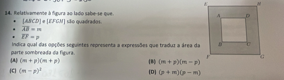 Relativamente à figura ao lado sabe-se que.
[ABCD] e [EFGH] são quadrados.
overline AB=m
overline EF=p
Indica qual das opções seguintes representa a expressões que traduz a área da
parte sombreada da figura.
(A) (m+p)(m+p) (B) (m+p)(m-p)
(C) (m-p)^2 (D) (p+m)(p-m)