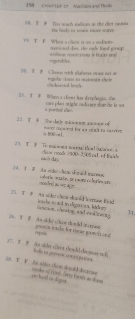 150 CHAPTER 27 Nutrition and Fluids 
18. T F Too much sodium in the diet causes 
the body to retain more water. 
19. T F When a client is on a sodium- 
restricted diet, the only food group 
without restrictions is fruits and 
vegetables. 
20. T F Clients with diabetes must eat at 
regular times to maintain their 
cholesterol levels. 
21. T F When a client has dysphagia, the 
care plan might indicate that he is on 
a puréed diet. 
22. T F The daily minimum amount of 
water required for an adult to survive 
is 800 mL. 
23. T F To maintain normal fluid balance, a 
client needs 2000-2500 mL of fluids 
each day. 
24. T F An older client should increase 
calorie intake, as more calories are 
needed as we age. 
25. T F An older client should increase fluid 
intake to aid in digestion, kidney 
function, chewing, and swallowing. 
31. 
26. T F An older client should increase 
protein intake for tissue growth and 
repair, 
27. T F An older client should decrease soft 
bulk to prevent constipation. 
28. T F An older client should decrease 
intake of fried, fatty foods as these 
are hard to digest.