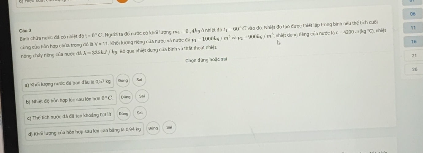 4kg ở nhiệt độ t_1=60°C vào đó. Nhiệt độ tạo được thiết lập trong bình nếu thế tích cuối
Bình chứa nước đá có nhiệt ở lit=0°C '. Người ta đổ nước có khối lượng m_1=0 , nhiệt 11
cùng của hỗn hợp chứa trong đó là V=11. Khối lượng riêng của nước và nước đá p_1=1000kg/m^3 và p_2=900kg/m^3. *, nhiệt dung riêng của nước là c=4200J/(kg°C)
16
nóng chảy riêng của nước đá lambda =335kJ/kg. . Bỏ qua nhiệt dung của bình và thất thoát nhiệt.
21
Chọn đúng hoặc sai
26
a) Khối lượng nước đá ban đầu là 0,57 kg Đúng Sai
b) Nhiệt độ hỗn hợp lúc sau lớn hơn 0°C. Đúng Sai
c) Thế tích nước đá đã tan khoảng 0,3 lít Đúng Sai
d) Khối lượng của hồn hợp sau khi cân bằng là 0,94 kg Đúng Sai