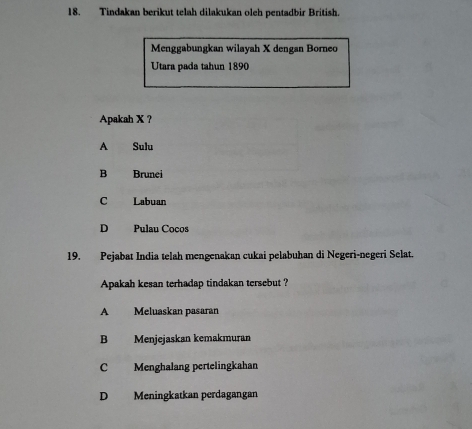 Tindakan berikut telah dilakukan oleh pentadbir British.
Menggabungkan wilayah X dengan Borneo
Utara pada tahun 1890
Apakah X ?
A Sulu
B Brunei
C Labuan
D Pulau Cocos
19. Pejabat India telah mengenakan cukai pelabuhan di Negeri-negeri Selat.
Apakah kesan terhadap tindakan tersebut ?
A Meluaskan pasaran
B Menjejaskan kemakmuran
C Menghalang pertelingkahan
D Meningkatkan perdagangan