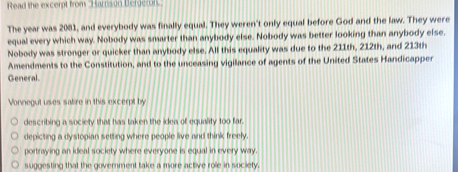 Read the excerpt from ''Harrison Bergeron.'
The year was 2081, and everybody was finally equal. They weren't only equal before God and the law. They were
equal every which way. Nobody was smarter than anybody else. Nobody was better looking than anybody else.
Nobody was stronger or quicker than anybody else. All this equality was due to the 211th, 212th, and 213th
Amendments to the Constitution, and to the unceasing vigilance of agents of the United States Handicapper
General.
Vonnegut uses satire in this excerpt by
describing a society that has taken the idea of equality too far.
depicting a dystopian setting where people live and think freely.
portraying an ideal society where everyone is equal in every way.
suggesting that the government take a more active role in society.