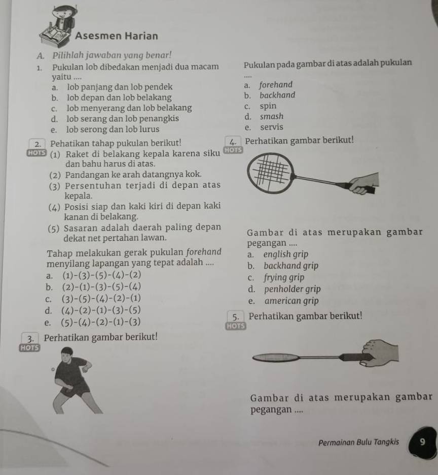 Asesmen Harian
A. Pilihlah jawaban yang benar!
1. Pukulan lob dibedakan menjadi dua macam Pukulan pada gambar di atas adalah pukulan
yaitu ....
a. lob panjang dan lob pendek a. forehand
b. lob depan dan lob belakang b. backhand
c. lob menyerang dan lob belakang c. spin
d. lob serang dan lob penangkis d. smash
e. lob serong dan lob lurus e. servis
2. Pehatikan tahap pukulan berikut! 4.  / Perhatikan gambar berikut!
HOTS (1) Raket di belakang kepala karena siku HO
dan bahu harus di atas.
(2) Pandangan ke arah datangnya kok.
(3) Persentuhan terjadi di depan atas
kepala.
(4) Posisi siap dan kaki kiri di depan kaki
kanan di belakang.
(5) Sasaran adalah daerah paling depan Gambar di atas merupakan gambar
dekat net pertahan lawan.
pegangan ....
Tahap melakukan gerak pukulan forehand a. english grip
menyilang lapangan yang tepat adalah .... b. backhand grip
a. (1)-(3)-(5)-(4)-(2) c. frying grip
b. (2)-(1)-(3)-(5)-(4) d. penholder grip
C. (3)-(5)-(4)-(2)-(1) e. american grip
d. (4)-(2)-(1)-(3)-(5)
5. Perhatikan gambar berikut!
e. (5)-(4)-(2)-(1)-(3) HOTS
3. Perhatikan gambar berikut!
HOTS
Gambar di atas merupakan gambar
pegangan ....
Permainan Bulu Tangkis 9