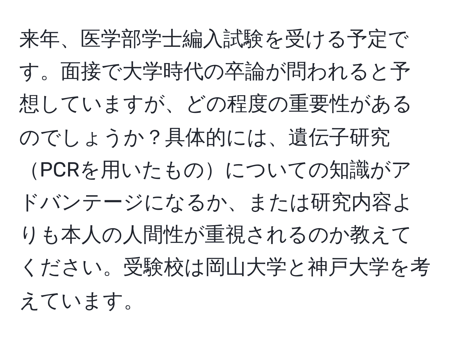 来年、医学部学士編入試験を受ける予定です。面接で大学時代の卒論が問われると予想していますが、どの程度の重要性があるのでしょうか？具体的には、遺伝子研究PCRを用いたものについての知識がアドバンテージになるか、または研究内容よりも本人の人間性が重視されるのか教えてください。受験校は岡山大学と神戸大学を考えています。