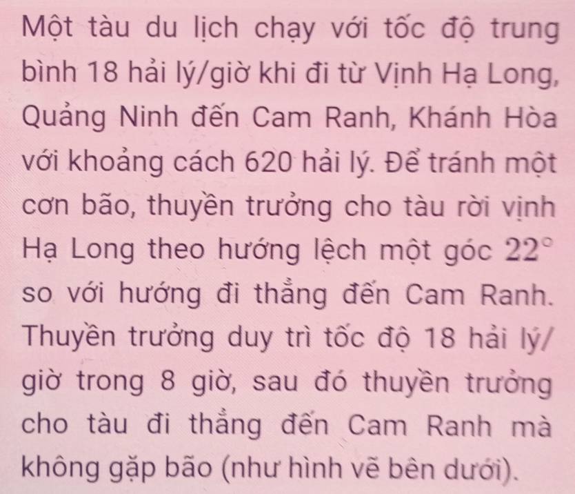 Một tàu du lịch chạy với tốc độ trung 
bình 18 hải lý/giờ khi đi từ Vịnh Hạ Long, 
Quảng Ninh đến Cam Ranh, Khánh Hòa 
với khoảng cách 620 hải lý. Để tránh một 
cơn bão, thuyền trưởng cho tàu rời vịnh 
Hạ Long theo hướng lệch một góc 22°
so với hướng đi thẳng đến Cam Ranh. 
Thuyền trưởng duy trì tốc độ 18 hải lý/ 
giờ trong 8 giờ, sau đó thuyền trưởng 
cho tàu đi thẳng đến Cam Ranh mà 
không gặp bão (như hình vẽ bên dưới).