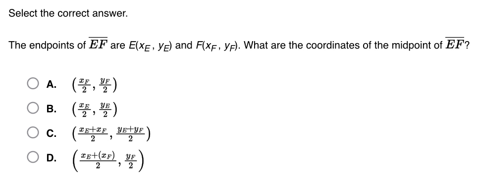 Select the correct answer.
The endpoints of overline EF are E(x_E,y_E) and F(x_F,y_F). What are the coordinates of the midpoint of overline EF
A. (frac x_F2,frac y_F2)
B. (frac x_E2,frac y_E2)
C. (frac x_E+x_F2,frac y_E+y_F2)
D. (frac x_E+(x_F)2,frac y_F2)