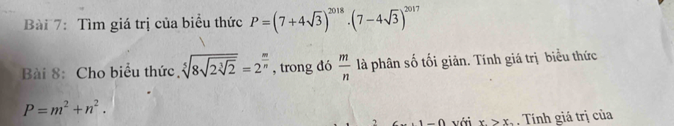 Tìm giá trị của biểu thức P=(7+4sqrt(3))^2018· (7-4sqrt(3))^2017
Bài 8: Cho biểu thức. sqrt[5](8sqrt 2sqrt [3]2)=2^(frac m)n , trong đó  m/n  là phân số tối giản. Tính giá trị biểu thức
P=m^2+n^2. 
∩ ∩ với x_.>x_2. Tính giá trị của