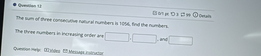 つ3 $ 99 ① Details 
The sum of three consecutive natural numbers is 1056, find the numbers. 
The three numbers in increasing order are □ , □ , and □
Question Help: * Video Message instructor