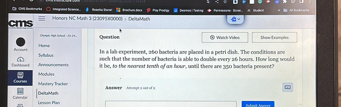 a a 
CMS Bookmarks Integrated Science. Rosetta Stone! Brochure.docx Play Prodigy Desmos | Testing Permissions - Scree... # Student All Bookmarks 
Honors NC Math 3 (23095X0000) > DeltaMath 
cms 
Olympic High School - 23-24... Question Watch Video Show Examples 
Home 
Account In a lab experiment, 260 bacteria are placed in a petri dish. The conditions are 
Syllabus such that the number of bacteria is able to double every 26 hours. How long would 
Dashboard Announcements it be, to the nearest tenth of an hour, until there are 350 bacteria present? 
Modules 
Courses Mastery Tracker 
Answer Attempt 2 out of 2 
DeltaMath 
Calendar 
Lesson Plan Submit Answer