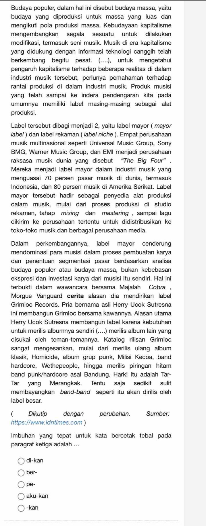 Budaya populer, dalam hal ini disebut budaya massa, yaitu
budaya yang diproduksi untuk massa yang luas dan
mengikuti pola produksi massa. Kebudayaan kapitalisme
mengembangkan segala sesuatu untuk dilakukan
modifikasi, termasuk seni musik. Musik di era kapitalisme
yang didukung dengan informasi teknologi canggih telah
berkembang begitu pesat. (….), untuk mengetahui
pengaruh kapitalisme terhadap beberapa realitas di dalam
industri musik tersebut, perlunya pemahaman terhadap
rantai produksi di dalam industri musik. Produk musisi
yang telah sampai ke indera pendengaran kita pada
umumnya memiliki label masing-masing sebagai alat
produksi.
Label tersebut dibagi menjadi 2, yaitu label mayor ( mayor
label ) dan label rekaman ( label niche ). Empat perusahaan
musik multinasional seperti Universal Music Group, Sony
BMG, Warner Music Group, dan EMI menjadi perusahaan
raksasa musik dunia yang disebut “The Big Four”.
Mereka menjadi label mayor dalam industri musik yang
menguasai 70 persen pasar musik di dunia, termasuk
Indonesia, dan 80 persen musik di Amerika Serikat. Label
mayor tersebut hadir sebagai penyedia alat produksi
dalam musik, mulai dari proses produksi di studio
rekaman, tahap mixing dan mastering , sampai lagu
dikirim ke perusahaan tertentu untuk didistribusikan ke
toko-toko musik dan berbagai perusahaan media.
Dalam perkembangannya, label mayor cenderung
mendominasi para musisi dalam proses pembuatan karya
dan penentuan segmentasi pasar berdasarkan analisa
budaya populer atau budaya massa, bukan kebebasan
ekspresi dan investasi karya dari musisi itu sendiri. Hal ini
terbukti dalam wawancara bersama Majalah Cobra ,
Morgue Vanguard cerita alasan dia mendirikan label
Grimloc Records. Pria bernama asli Herry Ucok Sutresna
ini membangun Grimloc bersama kawannya. Alasan utama
Herry Ucok Sutresna membangun label karena kebutuhan
untuk merilis albumnya sendiri (....) merilis album lain yang
disukai oleh teman-temannya. Katalog rilisan Grimloc
sangat mengesankan, mulai dari merilis ulang album
klasik, Homicide, album grup punk, Milisi Kecoa, band
hardcore, Wethepeople, hingga merilis piringan hitam
band punk/hardcore asal Bandung, Hark! Itu adalah Tar-
Tar yang Merangkak. Tentu saja sedikit sulit
membayangkan band-band seperti itu akan dirilis oleh
label besar.
( Dikutip dengan perubahan. Sumber:
https://www.idntimes.com )
Imbuhan yang tepat untuk kata bercetak tebal pada
paragraf ketiga adalah ...
di-kan
ber-
pe-
aku-kan
-kan