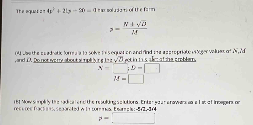 The equation 4p^2+21p+20=0 has solutions of the form
p= N± sqrt(D)/M 
(A) Use the quadratic formula to solve this equation and find the appropriate integer values of N, M
,and D. Do not worry about simplifying the sqrt(D) yet in this part of the problem.
N=□; D=□
M=□
(B) Now simplify the radical and the resulting solutions. Enter your answers as a list of integers or 
reduced fractions, separated with commas. Example: -5/2, -3/4
p=□