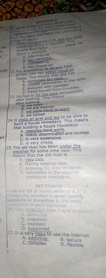 In each of the following s
group of words has been underlined.
Choose from the alternatives lettered A
aroup of words. to D that best explains the underlined
21. Peller has thrown dust into our eves
the about his father's mansion. This
- father's mansion. means that Peller ................ about his
s
A. informed us
D. has shown us C. confused us B. has deceived
swer 22. For attempting to escape from
prison, she has added insult to
injury. This means that she has
A. worsened her case.
B. caused commotion in the cells.
C. escaped with courage.
D. freed herself from troubles.
23. We had to hit the sack immediately
after bathing. This means

after bathing. A. we slept
B. we ate heavily
D. we talked C. we went back to work
24. It costs an arm and leg to be able to
build a house nowadays. This means
that building a house nowadays .... ...
A. requires hard work.
B. needs determination and courage.
on C. is very expensive.
D. is very cheap.
25. The old man has been under the
weather for some time now. This
means that the old man is ......
A. very s
B. feeling healthy now.
C. enjoying his stay on earth.
D. interested in the weather
conditions nowadays.
SECTION D
From the list of words lettered A to D
choose the one that is most nearly 
opposite in meaning to the word .
underlined in each sentence.
26. They defended their friend in court?
A. convicted
B. acquitted
C. exposed
D. supported
27. It is very risky to use the internet.
A. addictive B. secure
C. complex D. flexible
7