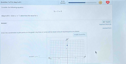 9/19 
Question 7 of 15, Step 2 of 3 Correct 
Consider the following equation.
2x-2=0
Step 2 of 3: Given y=7 ', determine the value for x. 
Amswer Krypad 
Keyboard Shorticuts 
standard form 
Enter the coordinates to plot points on the graph. Any lines or curves will be drawn once all required points are plotted. 
Enable Zoom/Pan 
Answer: x=_ 