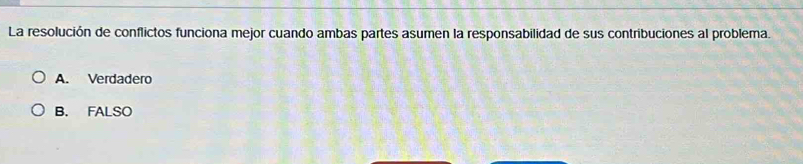 La resolución de conflictos funciona mejor cuando ambas partes asumen la responsabilidad de sus contribuciones al problema.
A. Verdadero
B. FALSO