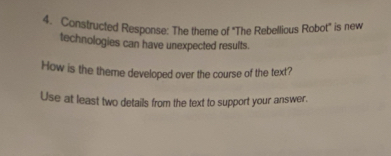 Constructed Response: The theme of "The Rebellious Robot" is new 
technologies can have unexpected results. 
How is the theme developed over the course of the text? 
Use at least two details from the text to support your answer.