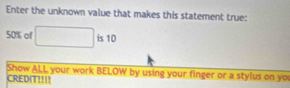 Enter the unknown value that makes this statement true:
50% of □ is 10
Show ALL your work BELOW by using your finger or a stylus on you 
CREDIT!!!!