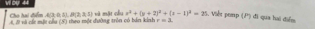 Ví Dụ 44 
Cho hai điểm A(3;0;5), B(2;3;5) và mặt cầu x^2+(y+2)^2+(z-1)^2=25. Viết ptmp (P) đi qua hai điểm
A, B và cắt mặt cầu (S) theo một đường tròn có bán kính r=3.