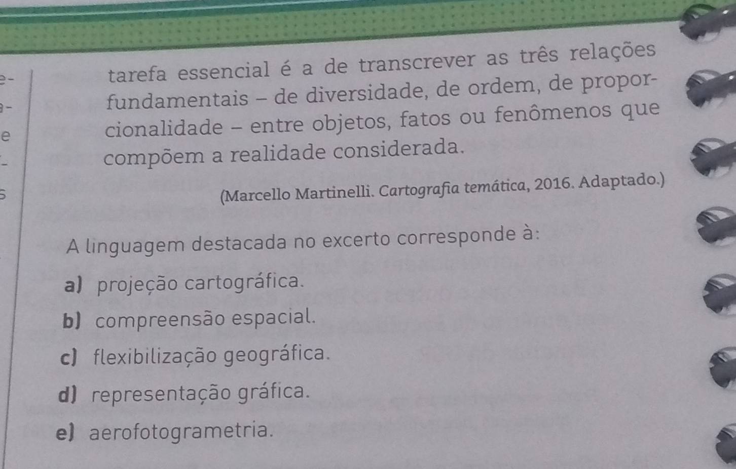 tarefa essencial é a de transcrever as três relações
fundamentais - de diversidade, de ordem, de propor-
e cionalidade - entre objetos, fatos ou fenômenos que
compõem a realidade considerada.
(Marcello Martinelli. Cartografia temática, 2016. Adaptado.)
A linguagem destacada no excerto corresponde à:
a) projeção cartográfica.
b) compreensão espacial.
c) flexibilização geográfica.
d) representação gráfica.
e) aerofotogrametria.