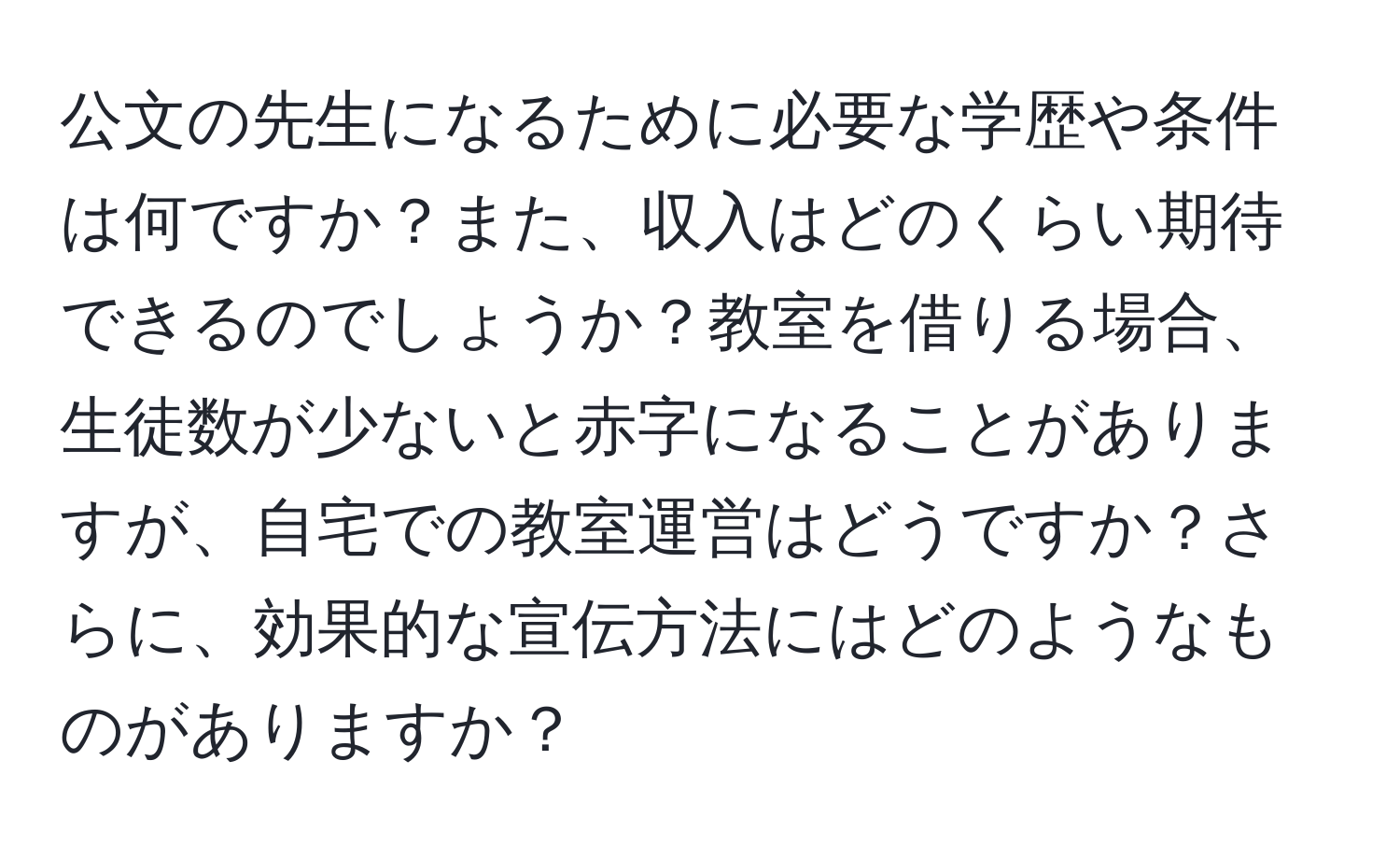 公文の先生になるために必要な学歴や条件は何ですか？また、収入はどのくらい期待できるのでしょうか？教室を借りる場合、生徒数が少ないと赤字になることがありますが、自宅での教室運営はどうですか？さらに、効果的な宣伝方法にはどのようなものがありますか？