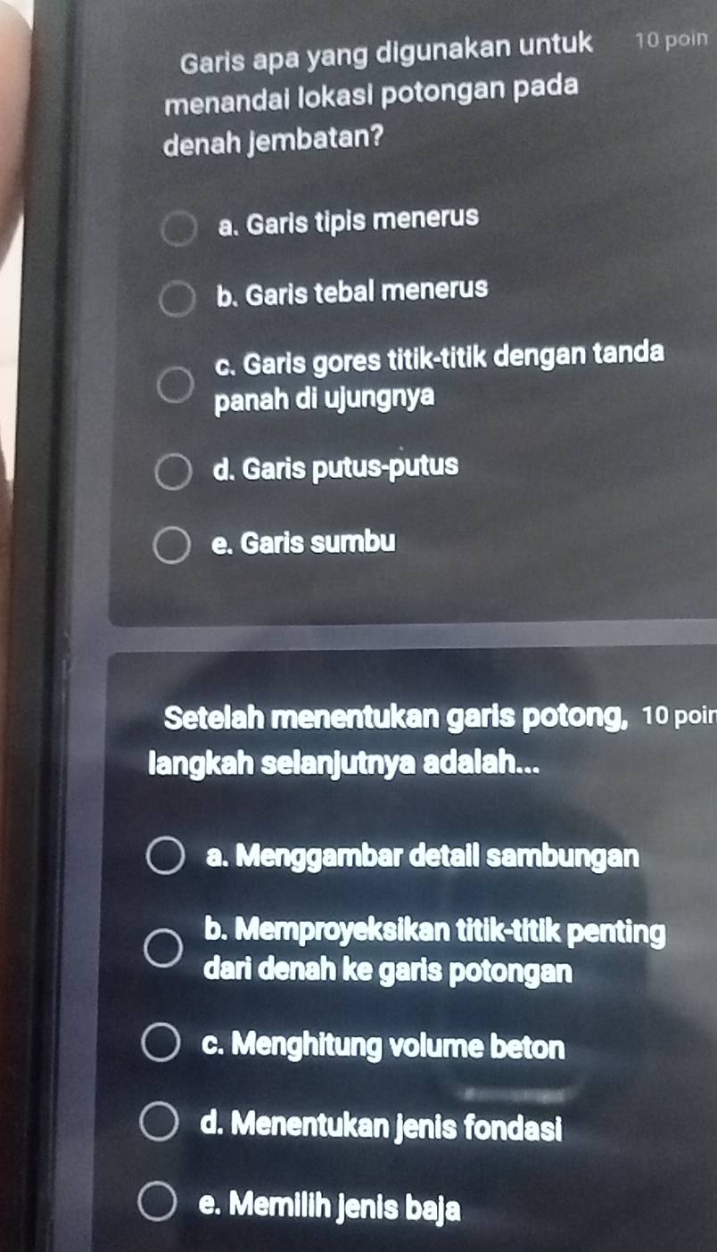 Garis apa yang digunakan untuk 10 poin
menandai lokasi potongan pada
denah jembatan?
a. Garis tipis menerus
b. Garis tebal menerus
c. Garis gores titik-titik dengan tanda
panah di ujungnya
d. Garis putus-putus
e. Garis sumbu
Setelah menentukan garis potong, 10 poin
langkah selanjutnya adalah...
a. Menggambar detail sambungan
b. Memproyeksikan titik-titik penting
dari denah ke garis potongan
c. Menghitung volume beton
d. Menentukan jenis fondasi
e. Memilih jenis baja