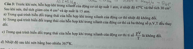 Cầu 3: Trước khi nén, hỗn hợp khí trong xilanh của động cơ có áp suất 1 atm, ở nhiệt độ 47°C và thể tích 30cm^3. 
Sau khi nén, thể tích giảm còn 4cm^3 và áp suất là 15 atm. 
a) Trong quá trình biến đổi trạng thái của hỗn hợp khí trong xilanh của động cơ thì nhiệt độ không đổi. 
b) Trong quá trình biến đổi trạng thái của hỗn hợp khí trong xilanh của động cơ thì cả ba thông số p, V,T đều thay 
đồi. 
c) Trong quá trình biến đổi trạng thái của hỗn hợp khí trong xilanh của động cơ thì tỉ số  pV/T  là không đổi. 
d) Nhiệt độ sau khi nén bằng bao nhiêu 367°K.