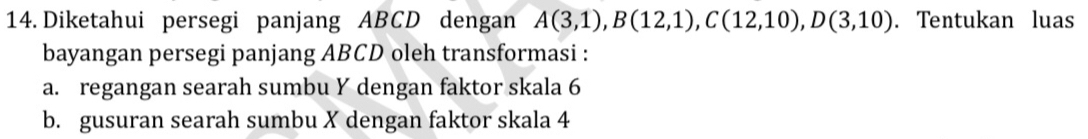 Diketahui persegi panjang ABCD dengan A(3,1), B(12,1), C(12,10), D(3,10). Tentukan luas 
bayangan persegi panjang ABCD oleh transformasi : 
a. regangan searah sumbu Y dengan faktor skala 6
b. gusuran searah sumbu X dengan faktor skala 4