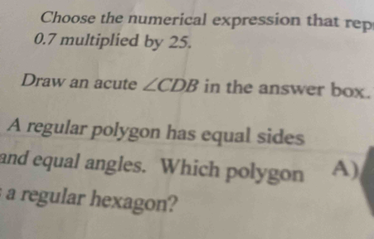 Choose the numerical expression that rep
0.7 multiplied by 25. 
Draw an acute ∠ CDB in the answer box. 
A regular polygon has equal sides 
and equal angles. Which polygon A) 
a regular hexagon?