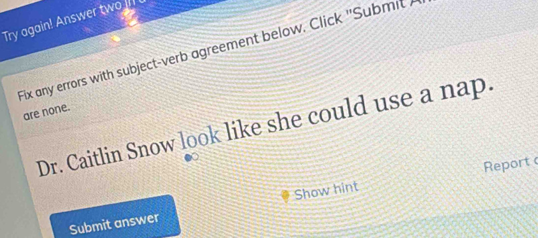 Try again! Answer two Il 
Fix any errors with subject-verb agreement below. Click ''Subm i ' 
are none. 
Dr. Caitlin Snow look like she could use a nap. 
Report 
Submit answer Show hint