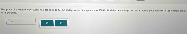 The price of a technology stock has dropped to $9.53 today. Yesterday's price was $9.62. Find the percentage decrease. Round your answer to the nearest tenth 
of a percent.
%
×