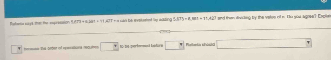 Rafaela says that the expression 5,673+6,591+11,427+n can be evaluated by adding 5,673+6,591+11,427 and then dividing by the value of n. Do you agree? Explai 
because the order of operations requires □ to be performed before v Rafaela should _  |