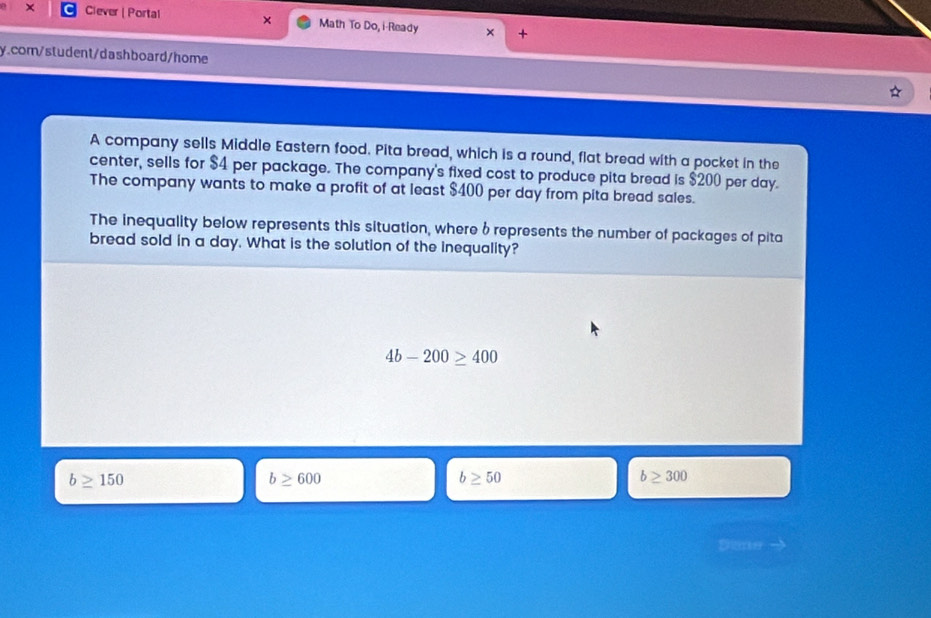 × Ciever | Portal × Math To Do, i-Ready × +
y.com/student/dashboard/home
A company sells Middle Eastern food. Pita bread, which is a round, flat bread with a pocket in the
center, sells for $4 per package. The company's fixed cost to produce pita bread is $200 per day.
The company wants to make a profit of at least $400 per day from pita bread sales.
The inequality below represents this situation, where 6 represents the number of packages of pita
bread sold in a day. What is the solution of the inequality?
4b-200≥ 400
b≥ 150
b≥ 600
b≥ 50
b≥ 300
Dtme