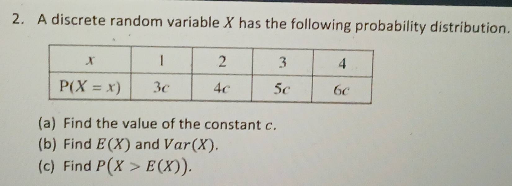 A discrete random variable X has the following probability distribution.
(a) Find the value of the constant c.
(b) Find E(X) and Var(X).
(c) Find P(X>E(X)).