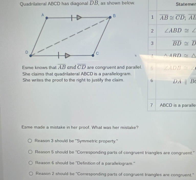 Quadrilateral ABCD has diagonal DB , as shown below. Statemer
1 overline AB≌ overline CD;overline AE
2 ∠ ABD≌ ∠
3 overline BD≌ overline D
△ ABD≌ △
Esme knows that overline AB and overline CD are congruent and parallel. 5 ∠ ADB≌ ∠
She claims that quadrilateral ABCD is a parallelogram.
She writes the proof to the right to justify the claim. 6 overline DAparallel overline BC
7 ABCD is a paralle
Esme made a mistake in her proof. What was her mistake?
Reason 3 should be "Symmetric property."
Reason 5 should be 'Corresponding parts of congruent triangles are congruent.'
Reason 6 should be "Definition of a parallelogram."
Reason 2 should be “Corresponding parts of congruent triangles are congruent.”