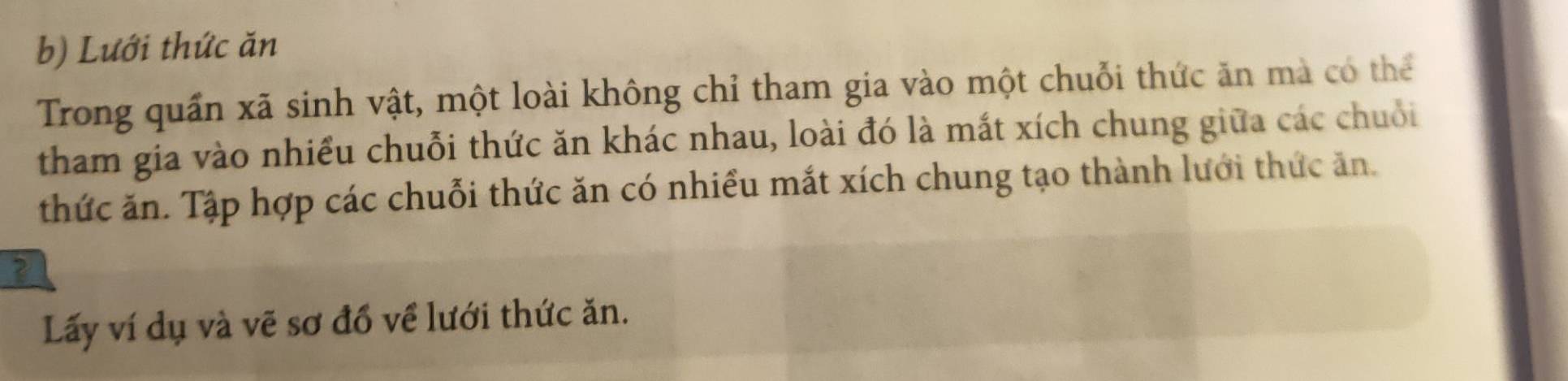 Lưới thức ăn 
Trong quần xã sinh vật, một loài không chỉ tham gia vào một chuỗi thức ăn mà có thể 
tham gia vào nhiều chuỗi thức ăn khác nhau, loài đó là mắt xích chung giữa các chuỗi 
thức ăn. Tập hợp các chuỗi thức ăn có nhiều mắt xích chung tạo thành lưới thức ăn. 
Lấy ví dụ và vẽ sơ đồ về lưới thức ăn.