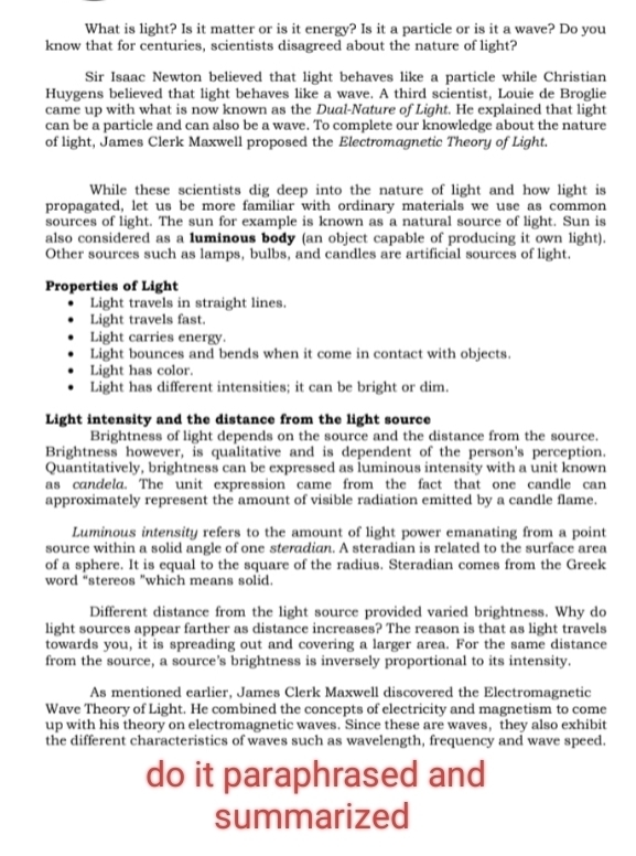 What is light? Is it matter or is it energy? Is it a particle or is it a wave? Do you
know that for centuries, scientists disagreed about the nature of light?
Sir Isaac Newton believed that light behaves like a particle while Christian
Huygens believed that light behaves like a wave. A third scientist, Louie de Broglie
came up with what is now known as the Dual-Nature of Light. He explained that light
can be a particle and can also be a wave. To complete our knowledge about the nature
of light, James Clerk Maxwell proposed the Electromagnetic Theory of Light.
While these scientists dig deep into the nature of light and how light is
propagated, let us be more familiar with ordinary materials we use as common
sources of light. The sun for example is known as a natural source of light. Sun is
also considered as a luminous body (an object capable of producing it own light).
Other sources such as lamps, bulbs, and candles are artificial sources of light.
Properties of Light
Light travels in straight lines.
Light travels fast.
Light carries energy.
Light bounces and bends when it come in contact with objects.
Light has color.
Light has different intensities; it can be bright or dim.
Light intensity and the distance from the light source
Brightness of light depends on the source and the distance from the source.
Brightness however, is qualitative and is dependent of the person's perception.
Quantitatively, brightness can be expressed as luminous intensity with a unit known
as candela. The unit expression came from the fact that one candle can
approximately represent the amount of visible radiation emitted by a candle flame.
Luminous intensity refers to the amount of light power emanating from a point
source within a solid angle of one steradian. A steradian is related to the surface area
of a sphere. It is equal to the square of the radius. Steradian comes from the Greek
word “stereos "which means solid.
Different distance from the light source provided varied brightness. Why do
light sources appear farther as distance increases? The reason is that as light travels
towards you, it is spreading out and covering a larger area. For the same distance
from the source, a source’s brightness is inversely proportional to its intensity.
As mentioned earlier, James Clerk Maxwell discovered the Electromagnetic
Wave Theory of Light. He combined the concepts of electricity and magnetism to come
up with his theory on electromagnetic waves. Since these are waves, they also exhibit
the different characteristics of waves such as wavelength, frequency and wave speed.
do it paraphrased and
summarized