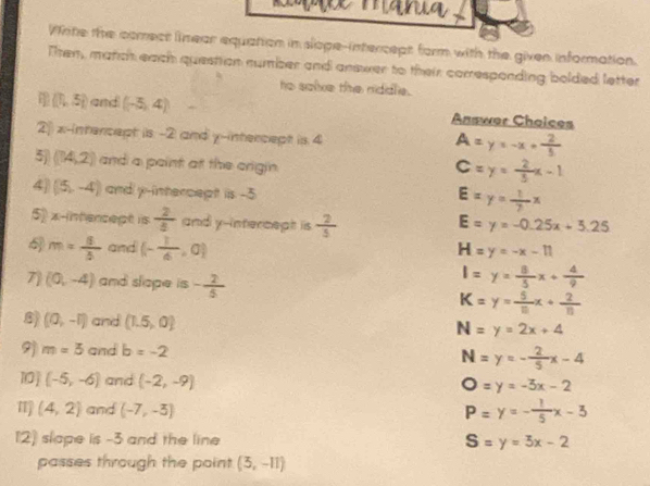 mn 
Write the comect linear equation in slope-intercept form with the given information.
Tten, match each question number and answer to their corresponding bolded letter
he salve the niddle.
 1,5 and (-5,4) Answer Choices
2 x-intercept is -2 and y-intercept is 4
A=y=-x+ 2/5 
5) (14,2) and a point at the crigin.
C=y= 2/3 x-1
4 (5,-4) and y-intercept iis -5
E=y= 1/2 x
5 x -intencept is  2/5  and y-intercept is  2/5  E=y=-0.25x+5.25
m= 8/5  and (- 1/6 ,0)
H=y=-x-11
7 (0,-4) and slope is - 2/5 
l=y= 8/5 x+ 4/9 
K=y= 5/10 x+ 2/11 
8 (0,-1) and (1.5,0)
N=y=2x+4
9) m=3 and b=-2 N=y=- 2/5 x-4
10] (-5,-6) and (-2,-9)
O=y=-3x-2
1 (4,2) and (-7,-5) P=y=- 1/5 x-3
12) slape is -3 and the line S=y=3x-2
passes through the point (5,-11)