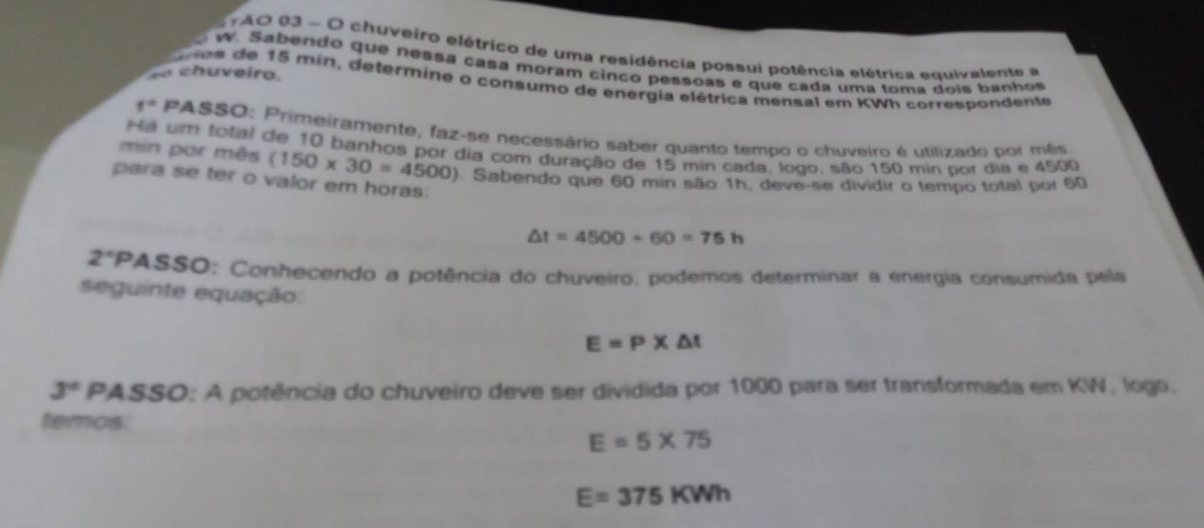 TAO 03 - O chuveiro elétrico de uma residência possui potência elétrica equivalente a 
W. Sabendo que nessa casa moram cinco pessoas e que cada uma toma dois banhos 
c h u e iro. 
Cnos de 15 min, determine o consumo de energia elétrica mensal em KWh correspondente
f°PASS 30: Primeiramente, faz-se necessário saber quanto tempo o chuveiro é utilizado por mês 
Há um total de 10 banhos por dia com duração de 15 min cada, logo, são 150 min por dia e 4500
min por mês (150* 30=4500) Sabendo que 60 min são 1h, deve-se dividir o tempo total por 60
para se ter o valor em horas:
△ t=4500+60=75h
2° PASSO; Conhecendo a potência do chuveiro, podemos determinar a energia consumida pela 
seguinte equação:
E=P* △ t
3° PASSO: A potência do chuveiro deve ser dividida por 1000 para ser transformada em KW, logo. 
temos
E=5* 75
E=375KWh