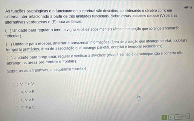 As funções psicológicas e o funcionamento cerebral são descritos, considerando o cérebro como um
sistema inter-relacionado a partir de três unidades funcionais, Sobre essas unidades coloque (V) para as
alternativas verdadeiras e (F) para as falsas:
 ) Unidade para regular o tono, a vigília e os estados mentais (área de projeção que abrange a formação
reticular).
( ) Unidade para receber, analisar e armazenar informações (área de projeção que abrange parietal, occipital e
temporal primários; área de associação que abrange parietal, occipital e temporal secundários).
( ) Unidade para programar, regular e verificar a atividade (essa área não é de sobreposição e portanto não
abrange as áreas pré-frontais e frontais).
Sobre as as afirmativas, a sequência correta é
V, F e V.
V, V e F.
F, V e F
F, F e V
1 PAGfNAS